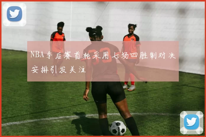 NBA季后赛首轮采用七场四胜制对决安排引发关注