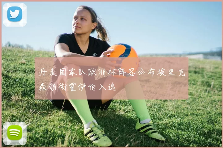 丹麦国家队欧洲杯阵容公布埃里克森领衔霍伊伦入选