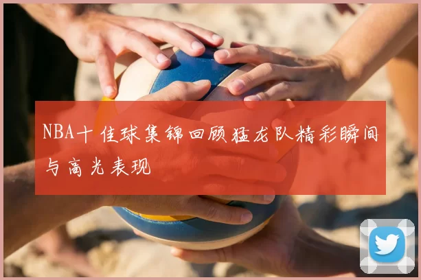NBA十佳球集锦回顾猛龙队精彩瞬间与高光表现