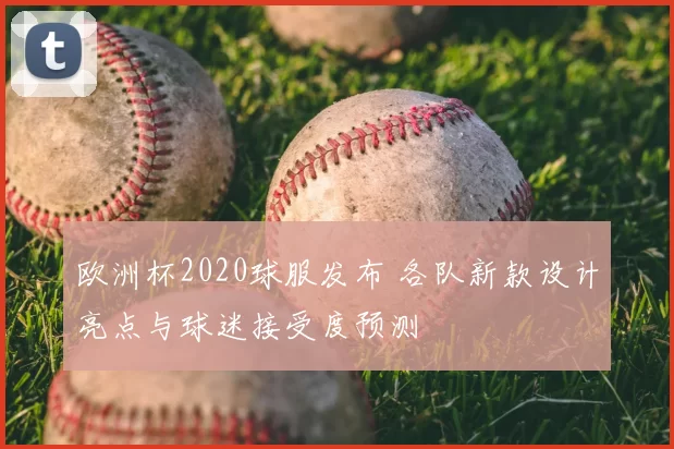 欧洲杯2020球服发布 各队新款设计亮点与球迷接受度预测