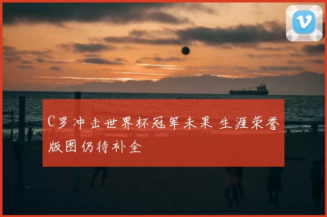 C罗冲击世界杯冠军未果 生涯荣誉版图仍待补全