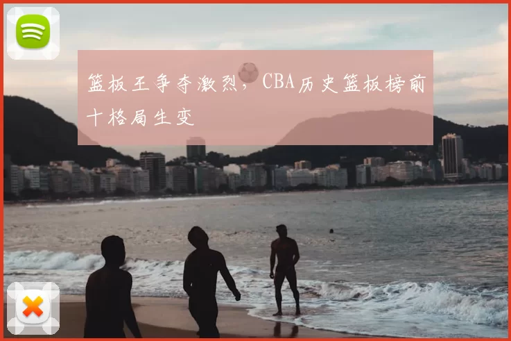 篮板王争夺激烈,CBA历史篮板榜前十格局生变