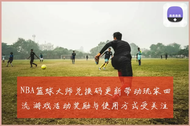 NBA篮球大师兑换码更新带动玩家回流 游戏活动奖励与使用方式受关注