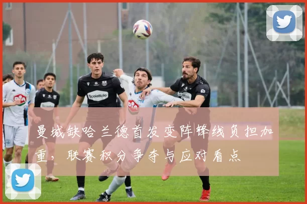 曼城缺哈兰德首发变阵锋线负担加重,联赛积分争夺与应对看点