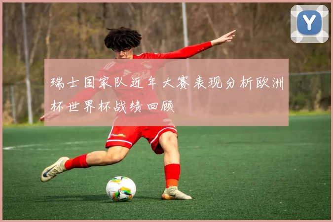 瑞士国家队近年大赛表现分析欧洲杯世界杯战绩回顾