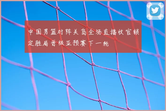 中国男篮对阵关岛全场直播收官锁定胜局晋级亚预赛下一轮