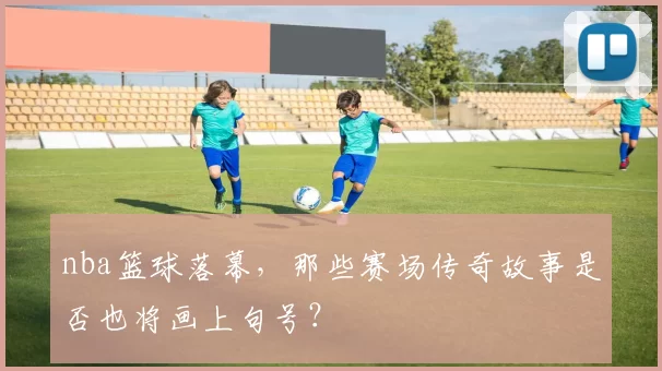 nba篮球落幕，那些赛场传奇故事是否也将画上句号？