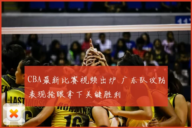 CBA最新比赛视频出炉 广东队攻防表现抢眼拿下关键胜利