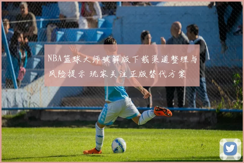 NBA篮球大师破解版下载渠道整理与风险提示 玩家关注正版替代方案