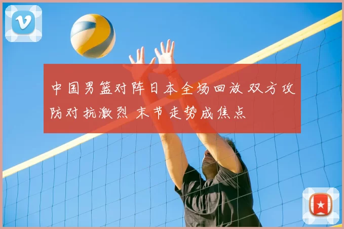 中国男篮对阵日本全场回放 双方攻防对抗激烈 末节走势成焦点