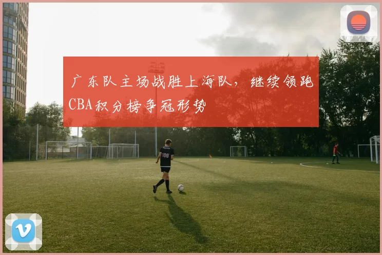 广东队主场战胜上海队，继续领跑CBA积分榜争冠形势