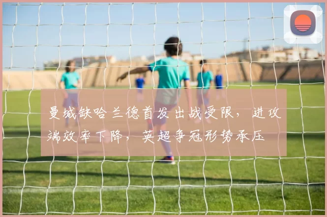 曼城缺哈兰德首发出战受限,进攻端效率下降,英超争冠形势承压